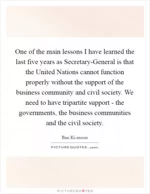 One of the main lessons I have learned the last five years as Secretary-General is that the United Nations cannot function properly without the support of the business community and civil society. We need to have tripartite support - the governments, the business communities and the civil society Picture Quote #1