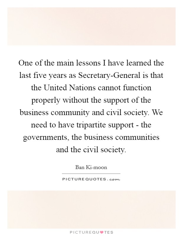 One of the main lessons I have learned the last five years as Secretary-General is that the United Nations cannot function properly without the support of the business community and civil society. We need to have tripartite support - the governments, the business communities and the civil society. Picture Quote #1