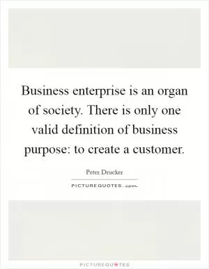 Business enterprise is an organ of society. There is only one valid definition of business purpose: to create a customer Picture Quote #1
