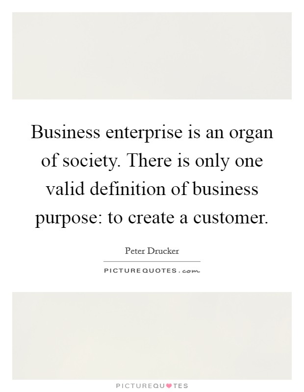 Business enterprise is an organ of society. There is only one valid definition of business purpose: to create a customer. Picture Quote #1