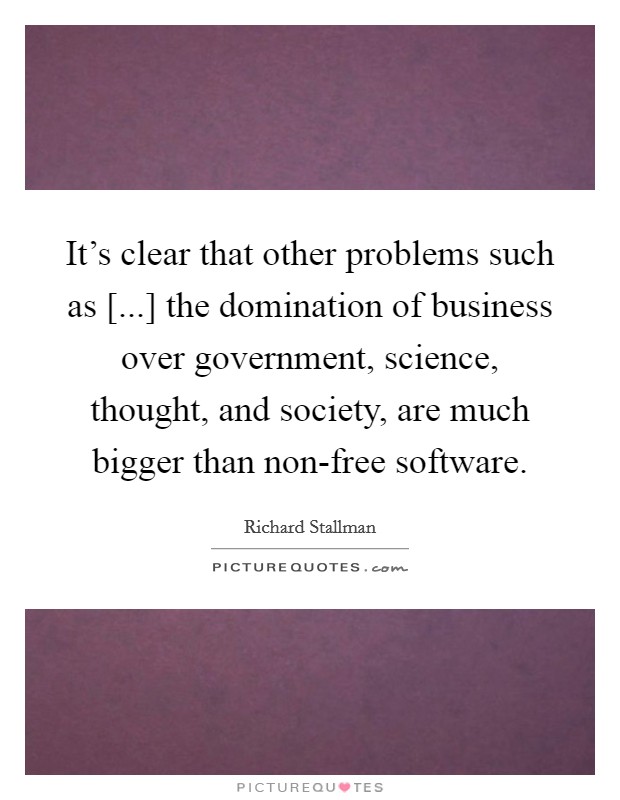 It's clear that other problems such as [...] the domination of business over government, science, thought, and society, are much bigger than non-free software. Picture Quote #1