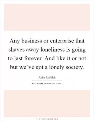 Any business or enterprise that shaves away loneliness is going to last forever. And like it or not but we’ve got a lonely society Picture Quote #1