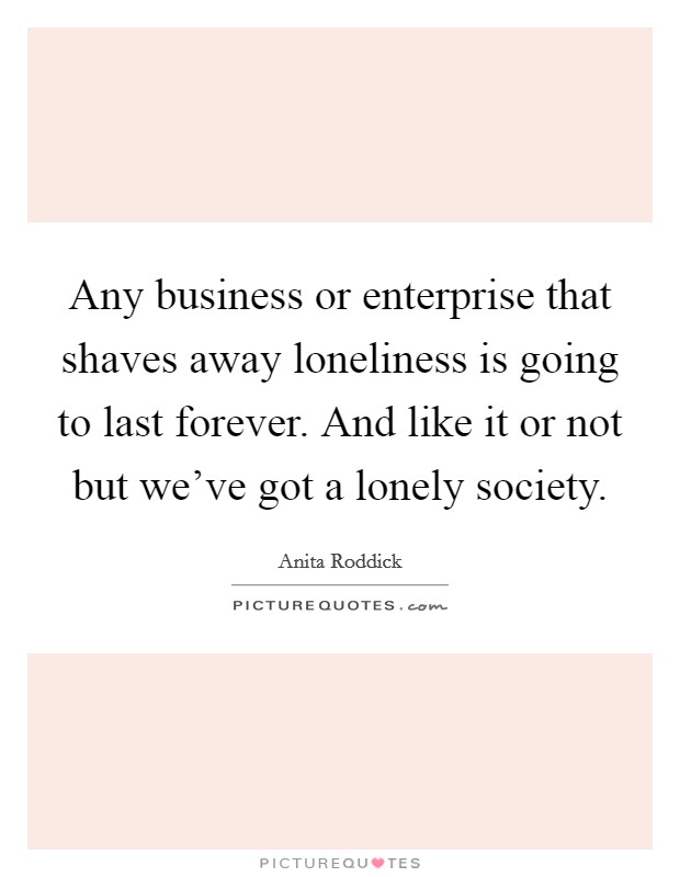 Any business or enterprise that shaves away loneliness is going to last forever. And like it or not but we've got a lonely society. Picture Quote #1