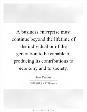 A business enterprise must continue beyond the lifetime of the individual or of the generation to be capable of producing its contributions to economy and to society Picture Quote #1