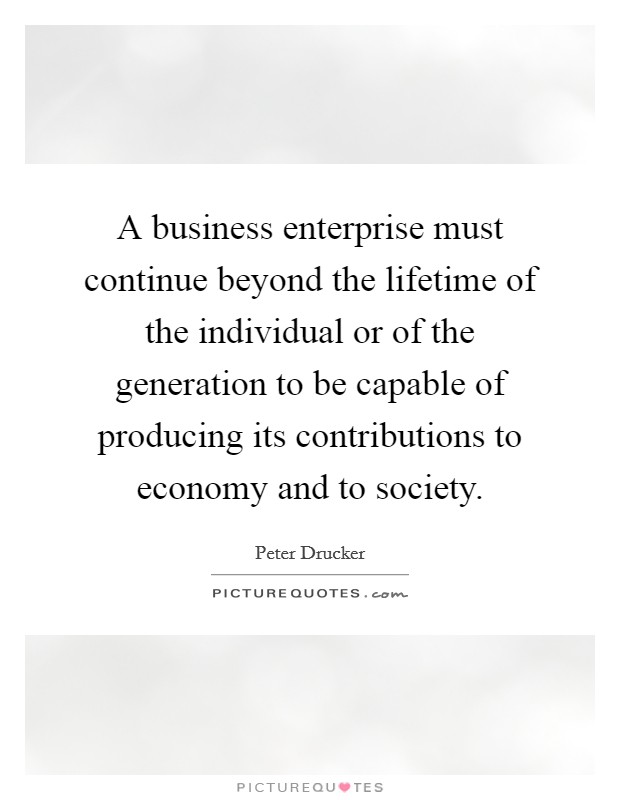 A business enterprise must continue beyond the lifetime of the individual or of the generation to be capable of producing its contributions to economy and to society. Picture Quote #1