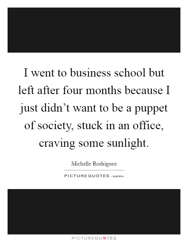 I went to business school but left after four months because I just didn't want to be a puppet of society, stuck in an office, craving some sunlight. Picture Quote #1