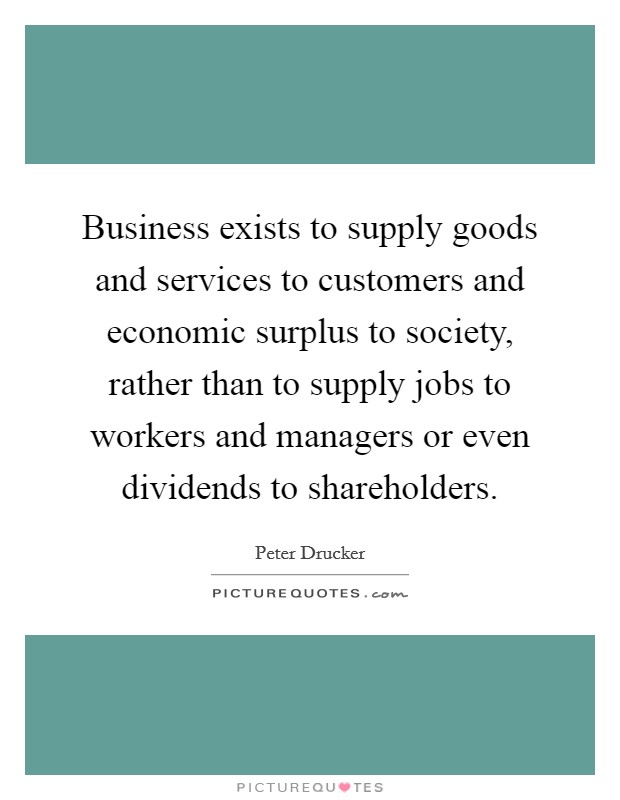 Business exists to supply goods and services to customers and economic surplus to society, rather than to supply jobs to workers and managers or even dividends to shareholders. Picture Quote #1