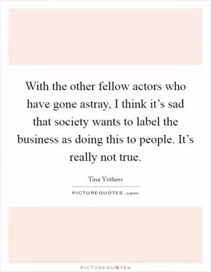 With the other fellow actors who have gone astray, I think it’s sad that society wants to label the business as doing this to people. It’s really not true Picture Quote #1