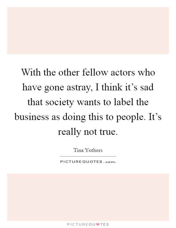With the other fellow actors who have gone astray, I think it's sad that society wants to label the business as doing this to people. It's really not true. Picture Quote #1