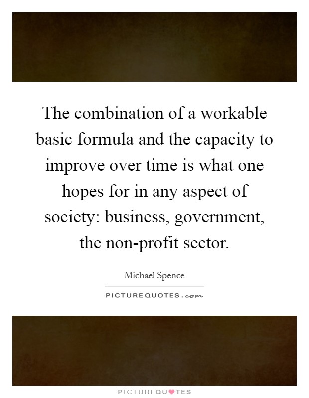 The combination of a workable basic formula and the capacity to improve over time is what one hopes for in any aspect of society: business, government, the non-profit sector. Picture Quote #1