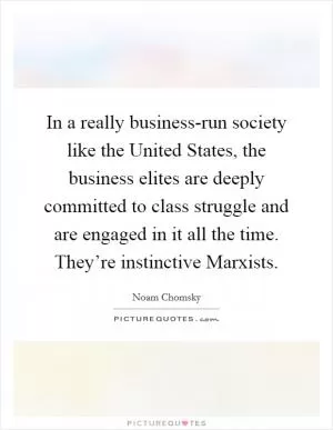 In a really business-run society like the United States, the business elites are deeply committed to class struggle and are engaged in it all the time. They’re instinctive Marxists Picture Quote #1