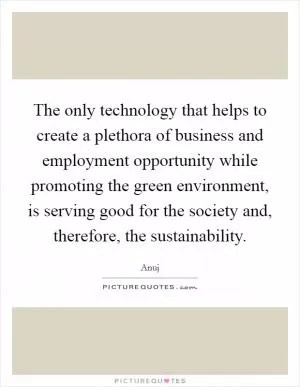 The only technology that helps to create a plethora of business and employment opportunity while promoting the green environment, is serving good for the society and, therefore, the sustainability Picture Quote #1