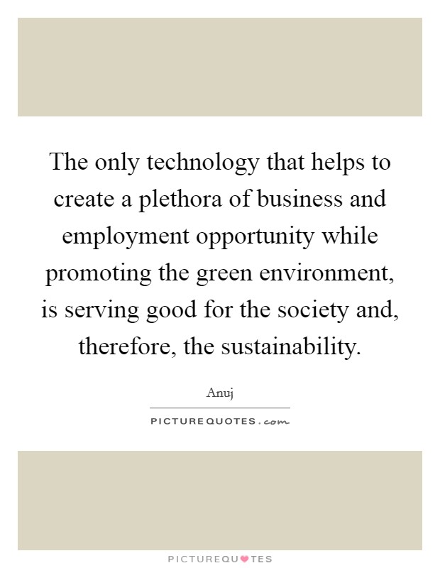 The only technology that helps to create a plethora of business and employment opportunity while promoting the green environment, is serving good for the society and, therefore, the sustainability. Picture Quote #1