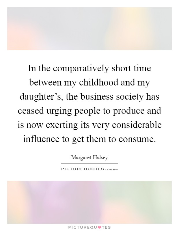 In the comparatively short time between my childhood and my daughter's, the business society has ceased urging people to produce and is now exerting its very considerable influence to get them to consume. Picture Quote #1