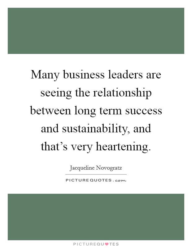 Many business leaders are seeing the relationship between long term success and sustainability, and that's very heartening. Picture Quote #1