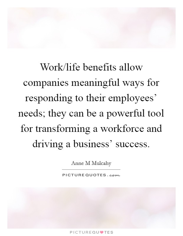 Work/life benefits allow companies meaningful ways for responding to their employees' needs; they can be a powerful tool for transforming a workforce and driving a business' success. Picture Quote #1