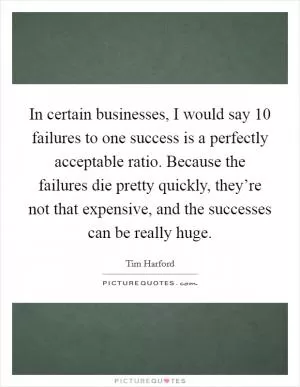 In certain businesses, I would say 10 failures to one success is a perfectly acceptable ratio. Because the failures die pretty quickly, they’re not that expensive, and the successes can be really huge Picture Quote #1