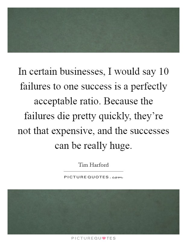 In certain businesses, I would say 10 failures to one success is a perfectly acceptable ratio. Because the failures die pretty quickly, they're not that expensive, and the successes can be really huge. Picture Quote #1