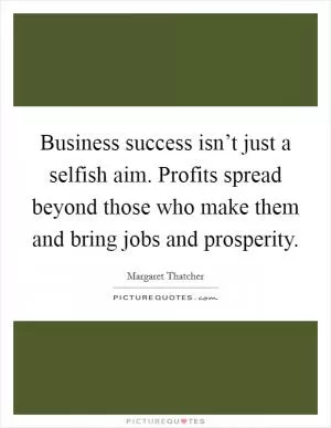 Business success isn’t just a selfish aim. Profits spread beyond those who make them and bring jobs and prosperity Picture Quote #1