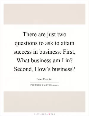 There are just two questions to ask to attain success in business: First, What business am I in? Second, How’s business? Picture Quote #1