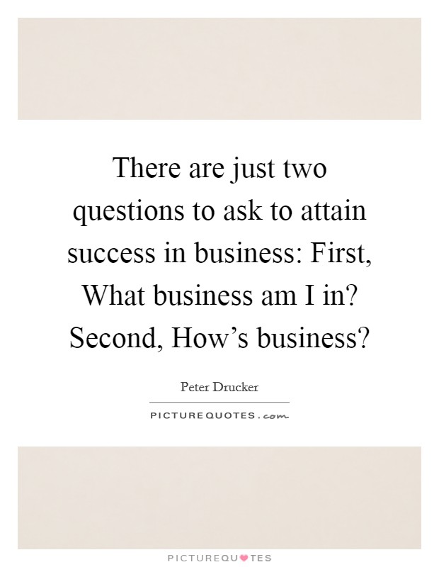 There are just two questions to ask to attain success in business: First, What business am I in? Second, How's business? Picture Quote #1