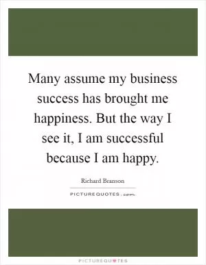 Many assume my business success has brought me happiness. But the way I see it, I am successful because I am happy Picture Quote #1