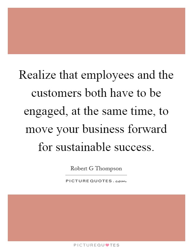 Realize that employees and the customers both have to be engaged, at the same time, to move your business forward for sustainable success. Picture Quote #1
