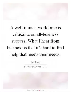 A well-trained workforce is critical to small-business success. What I hear from business is that it’s hard to find help that meets their needs Picture Quote #1