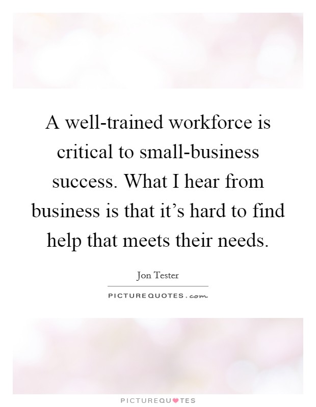 A well-trained workforce is critical to small-business success. What I hear from business is that it's hard to find help that meets their needs. Picture Quote #1