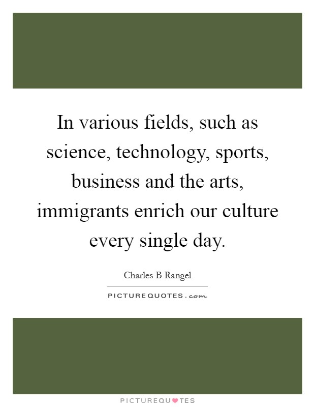 In various fields, such as science, technology, sports, business and the arts, immigrants enrich our culture every single day. Picture Quote #1
