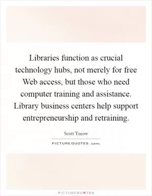 Libraries function as crucial technology hubs, not merely for free Web access, but those who need computer training and assistance. Library business centers help support entrepreneurship and retraining Picture Quote #1