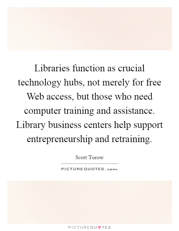 Libraries function as crucial technology hubs, not merely for free Web access, but those who need computer training and assistance. Library business centers help support entrepreneurship and retraining. Picture Quote #1