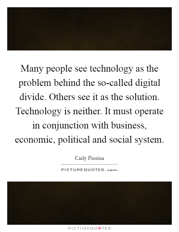 Many people see technology as the problem behind the so-called digital divide. Others see it as the solution. Technology is neither. It must operate in conjunction with business, economic, political and social system. Picture Quote #1