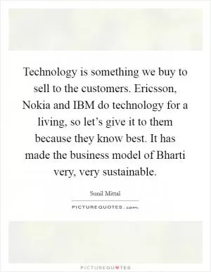 Technology is something we buy to sell to the customers. Ericsson, Nokia and IBM do technology for a living, so let’s give it to them because they know best. It has made the business model of Bharti very, very sustainable Picture Quote #1
