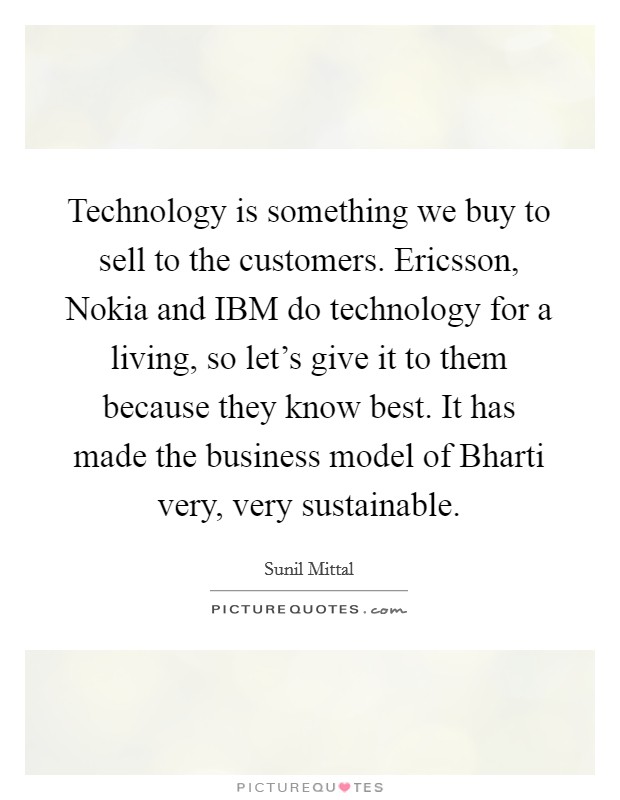 Technology is something we buy to sell to the customers. Ericsson, Nokia and IBM do technology for a living, so let's give it to them because they know best. It has made the business model of Bharti very, very sustainable. Picture Quote #1