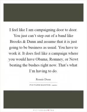I feel like I am campaigning door to door. You just can’t step out of a band like Brooks and Dunn and assume that it is just going to be business as usual. You have to work it. It does feel like a campaign where you would have Obama, Romney, or Newt beating the bushes right now. That’s what I’m having to do Picture Quote #1