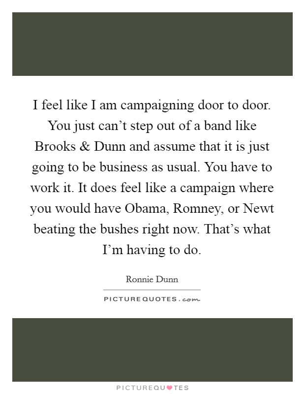 I feel like I am campaigning door to door. You just can't step out of a band like Brooks and Dunn and assume that it is just going to be business as usual. You have to work it. It does feel like a campaign where you would have Obama, Romney, or Newt beating the bushes right now. That's what I'm having to do. Picture Quote #1
