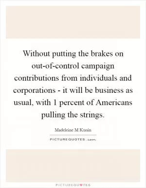 Without putting the brakes on out-of-control campaign contributions from individuals and corporations - it will be business as usual, with 1 percent of Americans pulling the strings Picture Quote #1