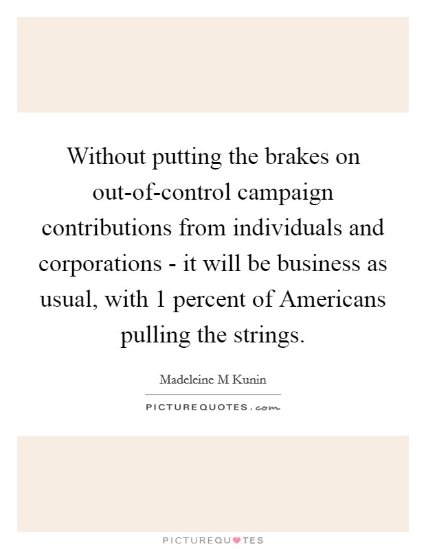 Without putting the brakes on out-of-control campaign contributions from individuals and corporations - it will be business as usual, with 1 percent of Americans pulling the strings. Picture Quote #1