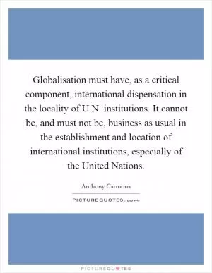 Globalisation must have, as a critical component, international dispensation in the locality of U.N. institutions. It cannot be, and must not be, business as usual in the establishment and location of international institutions, especially of the United Nations Picture Quote #1