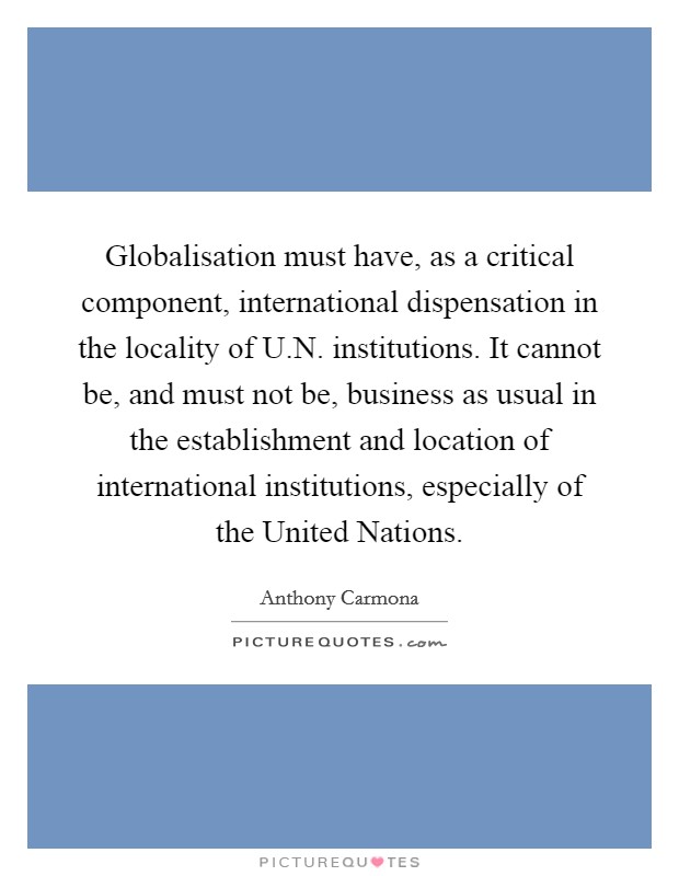 Globalisation must have, as a critical component, international dispensation in the locality of U.N. institutions. It cannot be, and must not be, business as usual in the establishment and location of international institutions, especially of the United Nations. Picture Quote #1