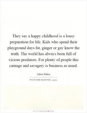 They say a happy childhood is a lousy preparation for life. Kids who spend their playground days fat, ginger or gay know the truth. The world has always been full of vicious predators. For plenty of people this carnage and savagery is business as usual Picture Quote #1