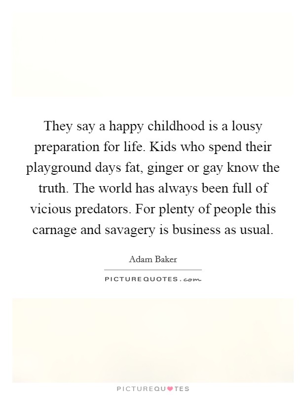 They say a happy childhood is a lousy preparation for life. Kids who spend their playground days fat, ginger or gay know the truth. The world has always been full of vicious predators. For plenty of people this carnage and savagery is business as usual. Picture Quote #1