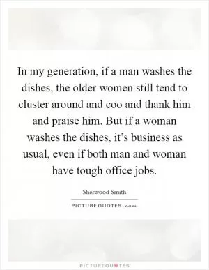 In my generation, if a man washes the dishes, the older women still tend to cluster around and coo and thank him and praise him. But if a woman washes the dishes, it’s business as usual, even if both man and woman have tough office jobs Picture Quote #1