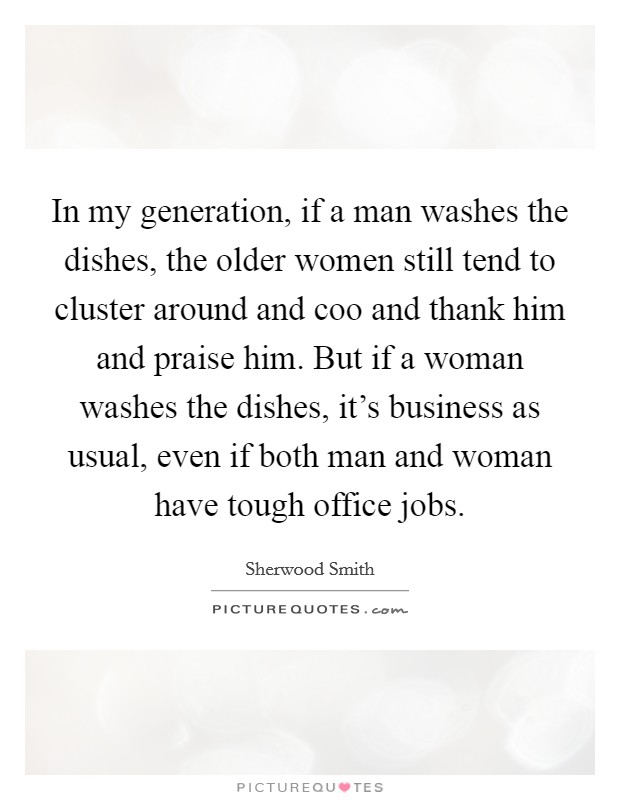 In my generation, if a man washes the dishes, the older women still tend to cluster around and coo and thank him and praise him. But if a woman washes the dishes, it's business as usual, even if both man and woman have tough office jobs. Picture Quote #1