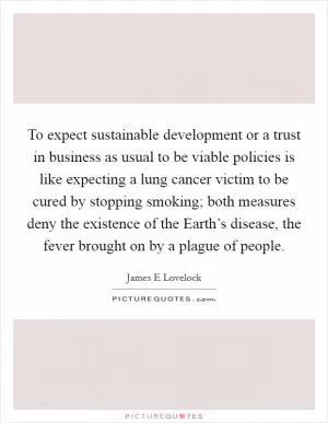 To expect sustainable development or a trust in business as usual to be viable policies is like expecting a lung cancer victim to be cured by stopping smoking; both measures deny the existence of the Earth’s disease, the fever brought on by a plague of people Picture Quote #1
