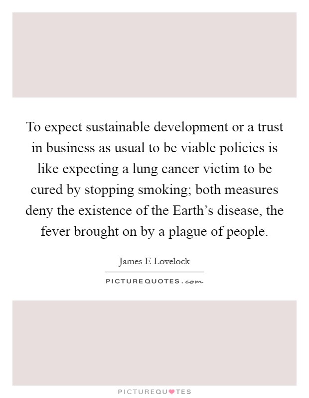 To expect sustainable development or a trust in business as usual to be viable policies is like expecting a lung cancer victim to be cured by stopping smoking; both measures deny the existence of the Earth's disease, the fever brought on by a plague of people. Picture Quote #1