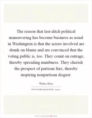 The reason that last-ditch political maneuvering has become business as usual in Washington is that the actors involved are drunk on blame and are convinced that the voting public is, too. They count on outrage, thereby spreading numbness. They cherish the prospect of partisan fury, thereby inspiring nonpartisan disgust Picture Quote #1