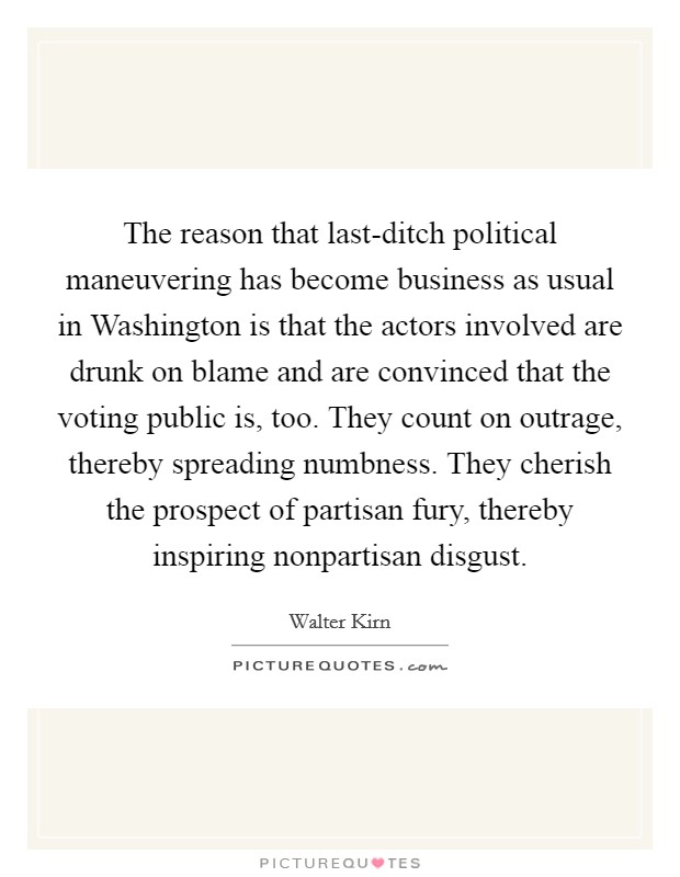 The reason that last-ditch political maneuvering has become business as usual in Washington is that the actors involved are drunk on blame and are convinced that the voting public is, too. They count on outrage, thereby spreading numbness. They cherish the prospect of partisan fury, thereby inspiring nonpartisan disgust. Picture Quote #1