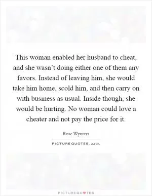 This woman enabled her husband to cheat, and she wasn’t doing either one of them any favors. Instead of leaving him, she would take him home, scold him, and then carry on with business as usual. Inside though, she would be hurting. No woman could love a cheater and not pay the price for it Picture Quote #1